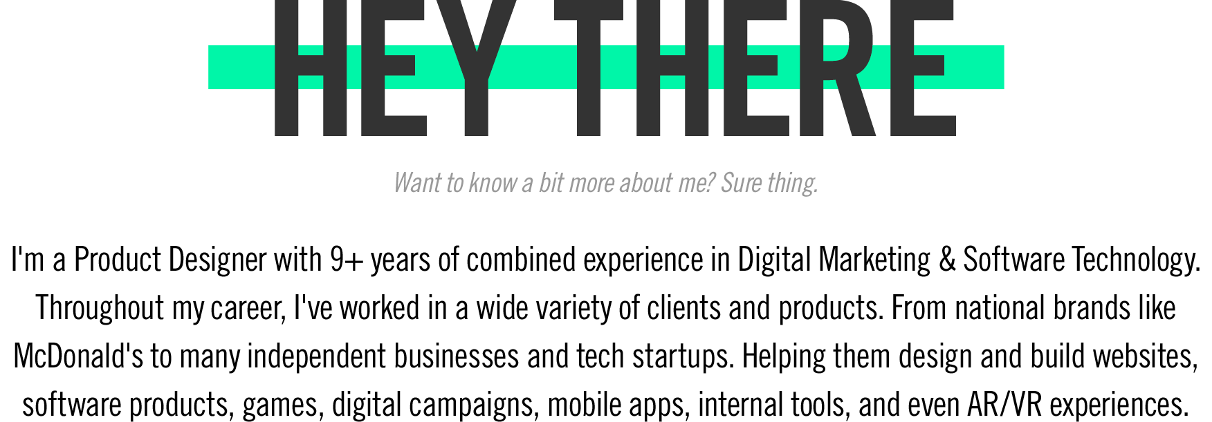 I'm a Product Designer with 9+ years of combined experience in Digital Marketing & Software Technology. Throughout my career, I've worked in a wide variety of clients and products. From national brands like McDonald's to many independent businesses and tech startups. Helping them design and build websites, software products, games, digital campaigns, mobile apps, internal tools, and even AR/VR experiences.